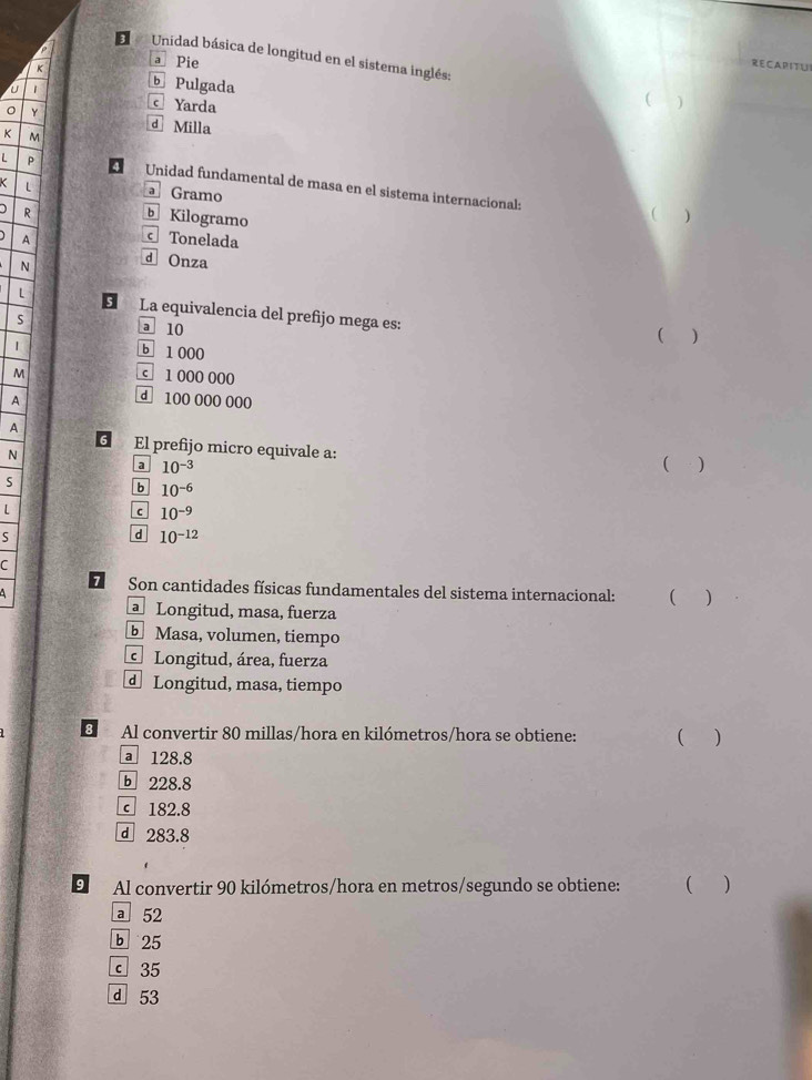 Unidad básica de longitud en el sistema inglés:
K a Pie RECAPITU
U 1 b Pulgada
c Yarda

Y d Milla
K M
L p Unidad fundamental de masa en el sístema internacional:
L
a Gramo
) R Kilogramo
( )
A Tonelada
N d Onza
L La equivalencia del prefijo mega es:
S
a 10 ( )
1
b 1 000
M c 1 000 000
A
d 100 000 000
A
6 El prefijo micro equivale a:
N
a 10^(-3) ( )
S
b 10^(-6)
L
c 10^(-9)
5
d 10^(-12)
C
7 Son cantidades físicas fundamentales del sistema internacional: ( )
A 
Longitud, masa, fuerza
Masa, volumen, tiempo
Longitud, área, fuerza
d Longitud, masa, tiempo
B Al convertir 80 millas/hora en kilómetros/hora se obtiene: ( )
a 128.8
b 228.8
182.8
d 283.8
9 Al convertir 90 kilómetros /hora en metros/segundo se obtiene: )
a 52
b 25
c 35
d 53