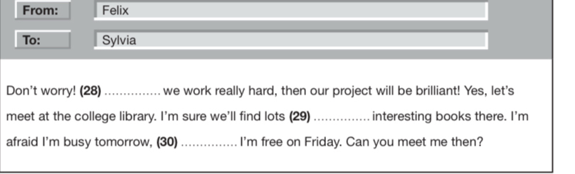 From: Felix 
To: Sylvia 
Don't worry! (28) _we work really hard, then our project will be brilliant! Yes, let's 
meet at the college library. I'm sure we'll find lots (29)_ interesting books there. I'm 
afraid I'm busy tomorrow, (30) _I'm free on Friday. Can you meet me then?