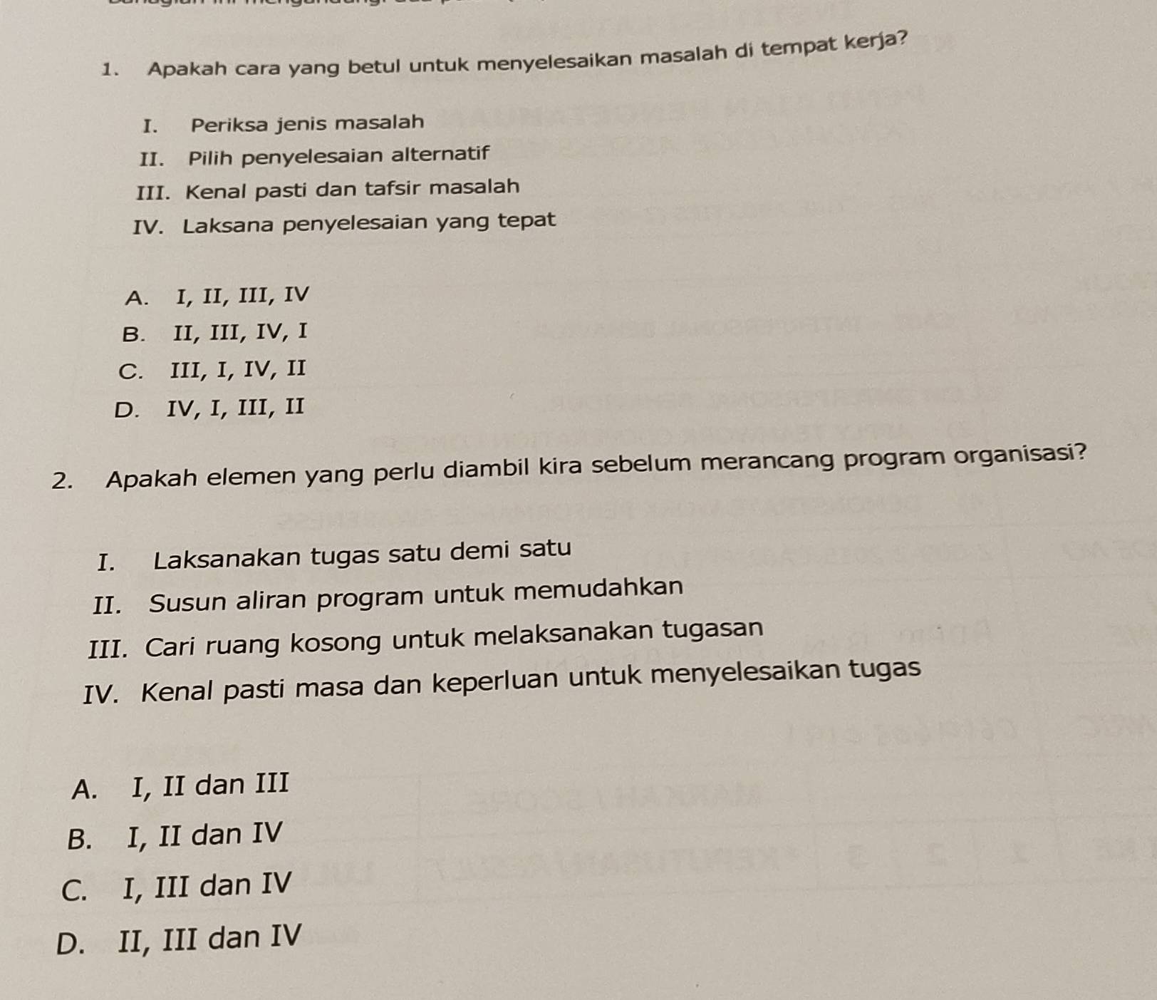 Apakah cara yang betul untuk menyelesaikan masalah di tempat kerja?
I. Periksa jenis masalah
II. Pilih penyelesaian alternatif
III. Kenal pasti dan tafsir masalah
IV. Laksana penyelesaian yang tepat
A. I, II, III, IV
B. II, III, IV, I
C. III, I, IV, II
D. IV, I, III, II
2. Apakah elemen yang perlu diambil kira sebelum merancang program organisasi?
I. Laksanakan tugas satu demi satu
II. Susun aliran program untuk memudahkan
III. Cari ruang kosong untuk melaksanakan tugasan
IV. Kenal pasti masa dan keperluan untuk menyelesaikan tugas
A. I, II dan III
B. I, II dan IV
C. I, III dan IV
D. II, III dan IV