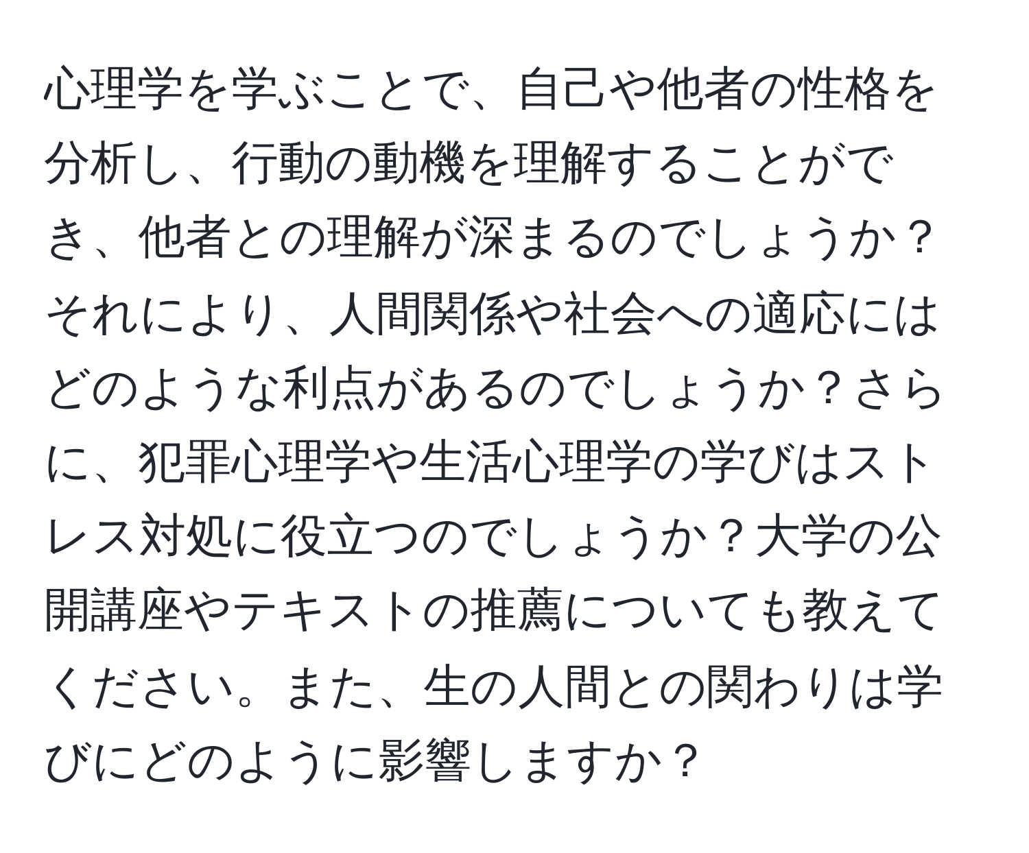 心理学を学ぶことで、自己や他者の性格を分析し、行動の動機を理解することができ、他者との理解が深まるのでしょうか？それにより、人間関係や社会への適応にはどのような利点があるのでしょうか？さらに、犯罪心理学や生活心理学の学びはストレス対処に役立つのでしょうか？大学の公開講座やテキストの推薦についても教えてください。また、生の人間との関わりは学びにどのように影響しますか？