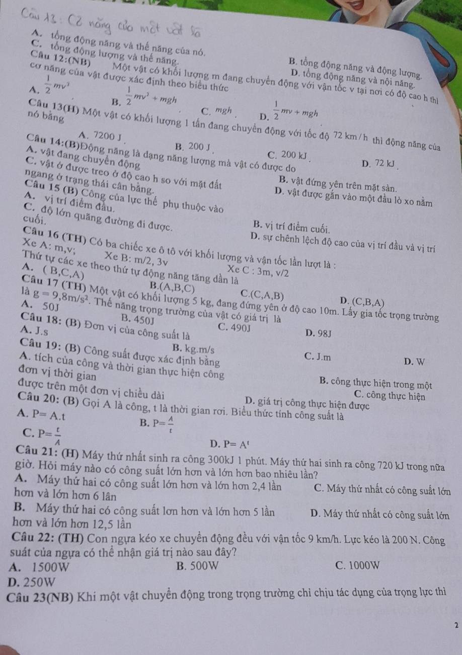 C. tổng động lượng và thế năng
A. tổng động năng và thế năng của nó. B. tổng động năng và động lượng
Câu 12:(NB
cơ năng của vật được xác định theo biểu thức
Một vật có khối lượng m đang chuyển động với vận tốc v tại nơi có độ cao h thị
A.  1/2 mv^2
D. tổng động năng và nội năng.
B.  1/2 mv^2+mgh
C. mgh D.  1/2 mv+mgh
nó bằng
Câu 13(H) Một vật có khối lượng 1 tấn đang chuyển động với tốc độ 72 km/h thì động năng của
A. 7200 J B. 200 J . C. 200 kJ . D. 72 kJ .
Câu 14:(B)Động năng là dạng năng lượng mà vật có được do
A. vật đang chuyển động
C. vật ở được treo ở độ cao h so với mặt đất
ngang ở trạng thái cân bằng.
B. vật đứng yên trên mặt sàn.
D. vật được gắn vào một đầu lò xo nằm
Câu 15 (B) Công của lực thế phụ thuộc vào
A. vị trí điểm đầu.
C. độ lớn quãng đường đi được.
cuối.
B. vị trí điểm cuối.
D. sự chênh lệch độ cao của vị trí đầu và vị trí
Câu 16 (TH) Có ba chiếc xe ô tô với khối lượng và vận tốc lần lượt là :
Xe A: m,v; Xe B:m/2,3v
Thứ tự các xe theo thứ tự động năng tăng dần là
A. (B,C,A)
Xc C:3m,v/2
Câu 17 (TH) Một vật có khối lượng 5 kg, đang đư
B. (A,B,C) C. D. (C,B,A)
là g=9,8m/s^2 (C,A,B) Ở độ cao 10m. Lấy gia tốc trọng trường
A. 50J . Thế năng trọng trường của vật có giá trị là
B. 450J C. 490J D. 98J
Câu 18: (B) Đơn vị của công suất là
A. J.s
B. kg.m/s C. J.m
Câu 19: (B) Công suất được xác định bằng
D. W
A. tích của công và thời gian thực hiện công
đơn vị thời gian
B. công thực hiện trong một
được trên một đơn vị chiều dài D. giá trị công thực hiện được
C. công thực hiện
Câu 20: (B) Gọi A là công, t là thời gian rơi. Biểu thức tính công suất là
A. P=A.t B. P= A/t 
C. P= t/A 
D. P=A^t
Câu 21: (H) Máy thứ nhất sinh ra công 300kJ 1 phút. Máy thứ hai sinh ra công 720 kJ trong nữa
giờ. Hỏi máy nào có công suất lớn hơn và lớn hơn bao nhiêu lần?
A. Máy thứ hai có công suất lớn hơn và lớn hơn 2,4 lần C. Máy thứ nhất có công suất lớn
hơn và lớn hơn 6 lân
B. Máy thứ hai có cộng suất lơn hơn và lớn hơn 5 lần D. Máy thứ nhất có công suất lớn
hơn và lớn hơn 12,5 lần
Câu 22: (TH) Con ngựa kéo xe chuyền động đều với vận tốc 9 km/h. Lực kéo là 200 N. Công
suát của ngựa có thể nhận giá trị nào sau đây?
A. 1500W B. 500W C. 1000W
D. 250W
Câu 23(NB) Khi một vật chuyển động trong trọng trường chỉ chịu tác dụng của trọng lực thì
2