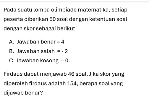 Pada suatu lomba olimpiade matematika, setiap 
peserta diberikan 50 soal dengan ketentuan soal 
dengan skor sebagai berikut 
A. Jawaban benar =4
B. Jawaban salah =-2
C. Jawaban kosong =0. 
Firdaus dapat menjawab 46 soal. Jika skor yang 
diperoleh firdaus adalah 154, berapa soal yang 
dijawab benar?