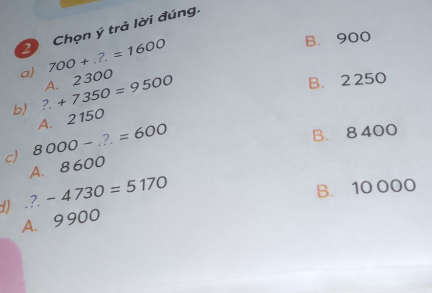 Chọn ý trả lời đúng.
a) 700+...=1600
B. 900
A. 2300
b) ?. +7350=9500
B. 2 250
A. 2150
c) 8000-...=600
B. 8 400
A. 8600
d) .?. -4730=5170
B. 10 000
A. 9900