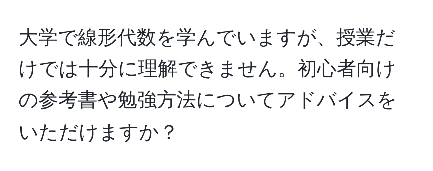 大学で線形代数を学んでいますが、授業だけでは十分に理解できません。初心者向けの参考書や勉強方法についてアドバイスをいただけますか？