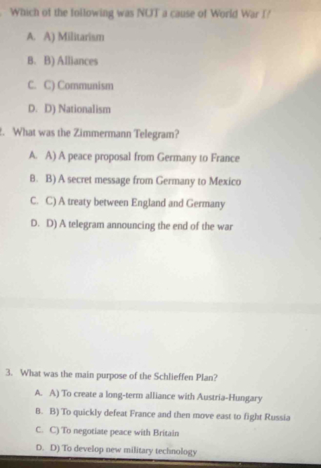 Which of the following was NOT a cause of World War I?
A. A) Militarism
B.B) Alliances
C. C) Communism
D. D) Nationalism
2. What was the Zimmermann Telegram?
A. A) A peace proposal from Germany to France
8. B) A secret message from Germany to Mexico
C. C) A treaty between England and Germany
D. D) A telegram announcing the end of the war
3. What was the main purpose of the Schlieffen Plan?
A. A) To create a long-term alliance with Austria-Hungary
B. B) To quickly defeat France and then move east to fight Russia
C. C) To negotiate peace with Britain
D. D) To develop new military technology