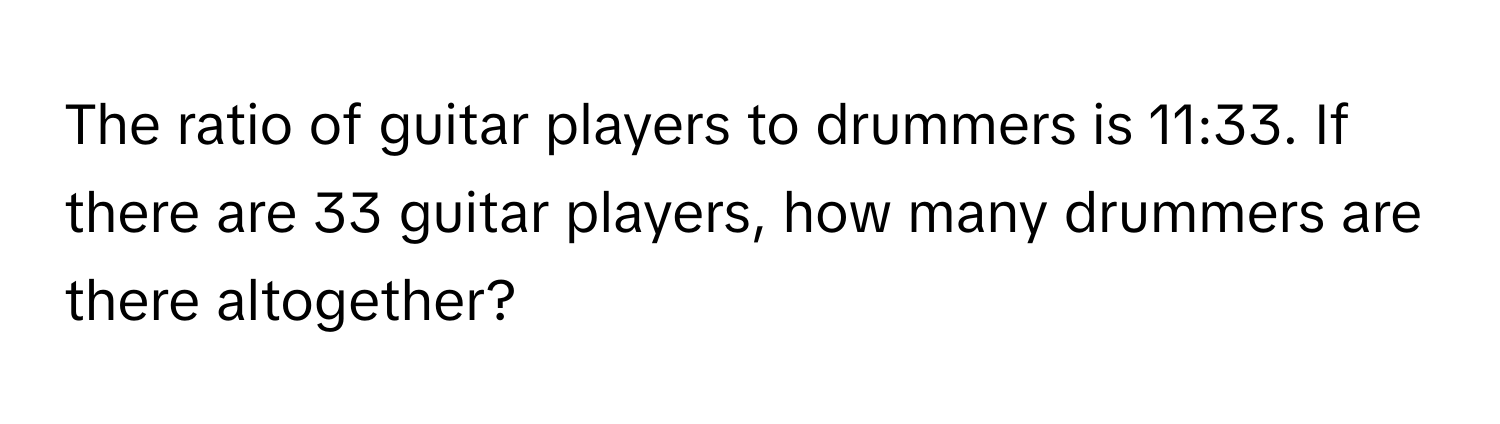 The ratio of guitar players to drummers is 11:33. If there are 33 guitar players, how many drummers are there altogether?