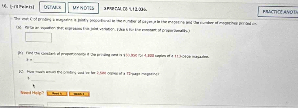 DETAILS MY NOTES SPRECALC8 1.12.036. PRACTICE ANOTH 
The cost C of printing a magazine is jointly proportional to the number of pages p in the magazine and the number of magazines printed m. 
(a) Write an equation that expresses this joint varlation. (Use k for the constant of proportionality.) 
(b) Find the constant of proportionality if the printing cost is $50,850 for 4,500 copies of a 113 -page magazine. 
_ k=
(c) How much would the printing cost be for 2,500 copies of a 72 -page magazine?
$
_ 
Need Help? Read II Wetch II