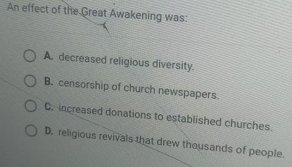 An effect of the Great Awakening was:
A. decreased religious diversity.
B. censorship of church newspapers.
C. increased donations to established churches.
D. religious revivals that drew thousands of people.