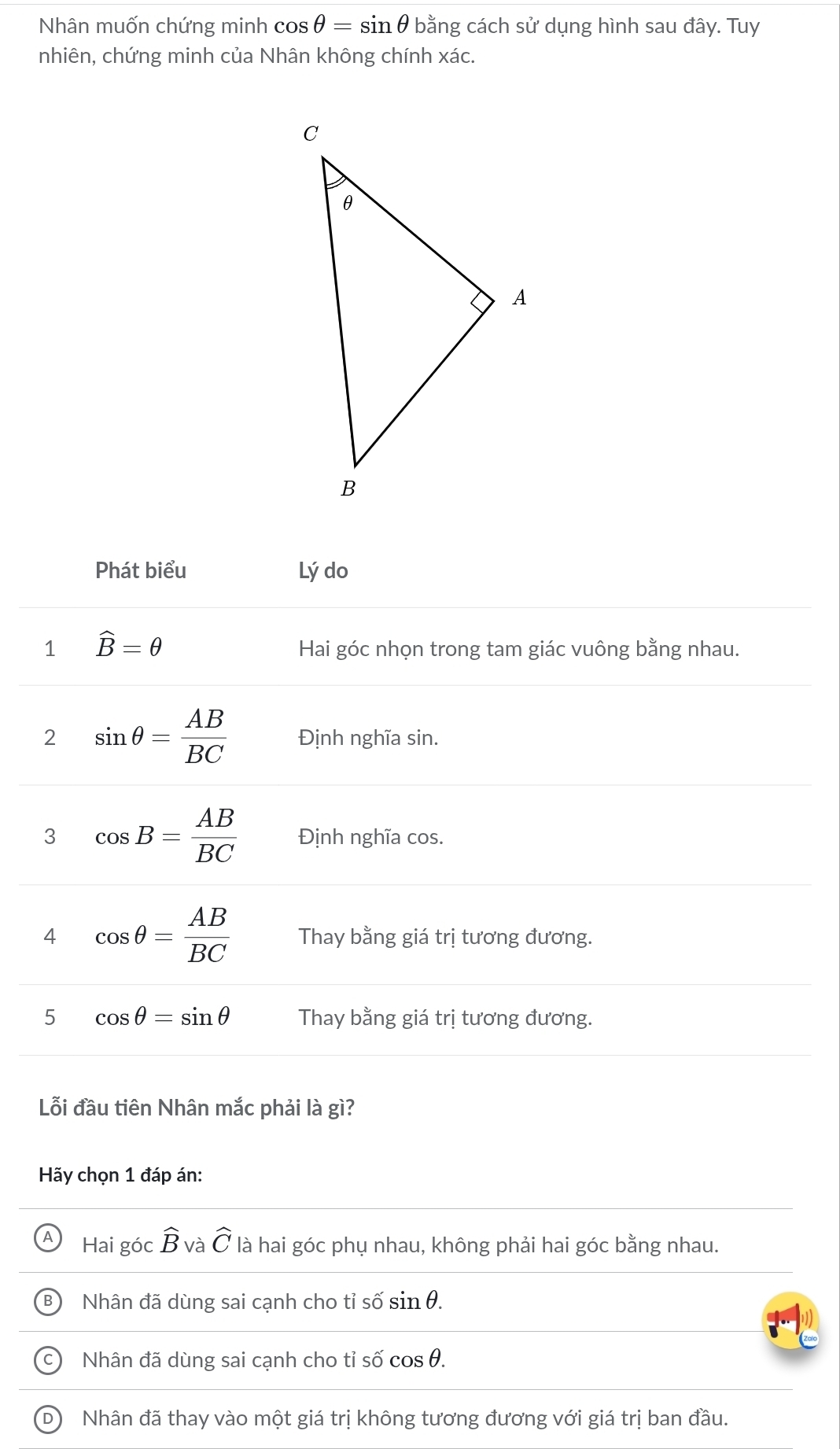 Nhân muốn chứng minh cos θ =sin θ b bằng cách sử dụng hình sau đây. Tuy
nhiên, chứng minh của Nhân không chính xác.
Phát biểu Lý do
1 widehat B=θ
Hai góc nhọn trong tam giác vuông bằng nhau.
2 sin θ = AB/BC  Định nghĩa sin.
3 cos B= AB/BC  Định nghĩa cos.
4 cos θ = AB/BC  Thay bằng giá trị tương đương.
5 cos θ =sin θ Thay bằng giá trị tương đương.
Lỗi đầu tiên Nhân mắc phải là gì?
Hãy chọn 1 đáp án:
Hai góc widehat B và widehat C là hai góc phụ nhau, không phải hai góc bằng nhau.
Nhân đã dùng sai cạnh cho tỉ số sin θ.
Nhân đã dùng sai cạnh cho tỉ số cos θ.
D Nhân đã thay vào một giá trị không tương đương với giá trị ban đầu.