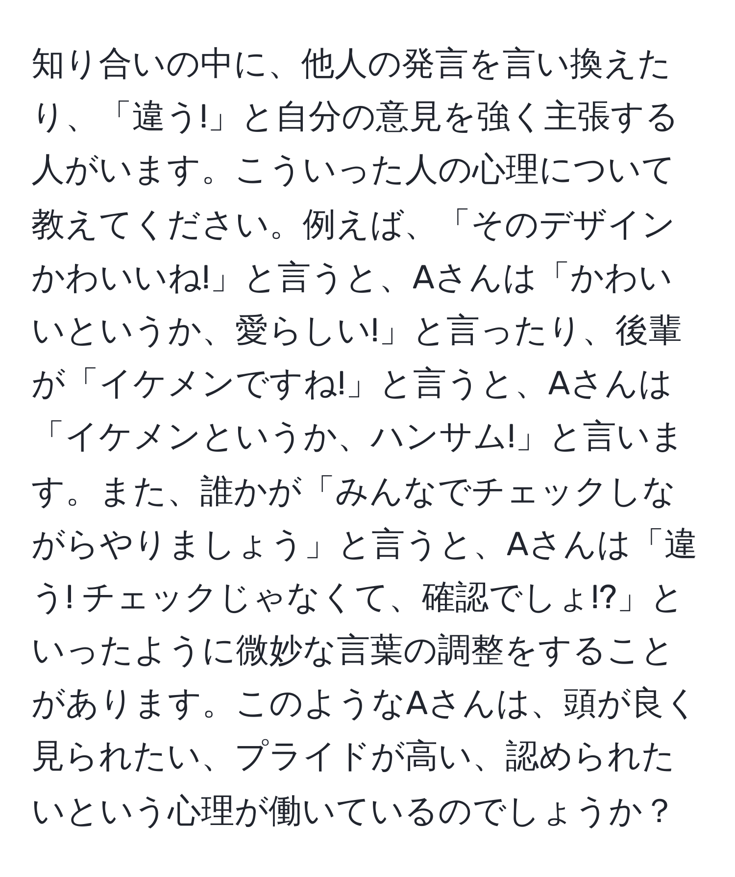 知り合いの中に、他人の発言を言い換えたり、「違う!」と自分の意見を強く主張する人がいます。こういった人の心理について教えてください。例えば、「そのデザインかわいいね!」と言うと、Aさんは「かわいいというか、愛らしい!」と言ったり、後輩が「イケメンですね!」と言うと、Aさんは「イケメンというか、ハンサム!」と言います。また、誰かが「みんなでチェックしながらやりましょう」と言うと、Aさんは「違う! チェックじゃなくて、確認でしょ!?」といったように微妙な言葉の調整をすることがあります。このようなAさんは、頭が良く見られたい、プライドが高い、認められたいという心理が働いているのでしょうか？