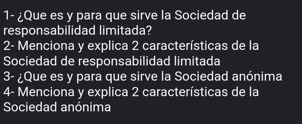 1- ¿Que es y para que sirve la Sociedad de 
responsabilidad limitada? 
2- Menciona y explica 2 características de la 
Sociedad de responsabilidad limitada 
3- ¿Que es y para que sirve la Sociedad anónima 
4- Menciona y explica 2 características de la 
Sociedad anónima