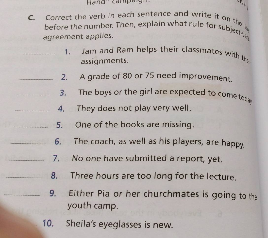 Hand'' campäign 
Jive 
C. Correct the verb in each sentence and write it on the lin 
before the number. Then, explain what rule for subject-ver 
agreement applies. 
_1. Jam and Ram helps their classmates with thei 
assignments. 
_2. A grade of 80 or 75 need improvement. 
_3. The boys or the girl are expected to come today. 
_4. They does not play very well. 
_5. One of the books are missing. 
_6. The coach, as well as his players, are happy. 
_7. No one have submitted a report, yet. 
_8. Three hours are too long for the lecture. 
_9. Either Pia or her churchmates is going to the 
youth camp. 
10. Sheila’s eyeglasses is new.