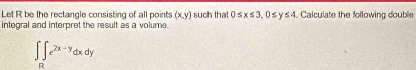 Let R be the rectangle consisting of all points (x,y) such that 0≤ x≤ 3, 0≤ y≤ 4 , Calculate the following double
integral and interpret the result as a volume.
∈t ∈tlimits _Re^(2x-y)dxdy