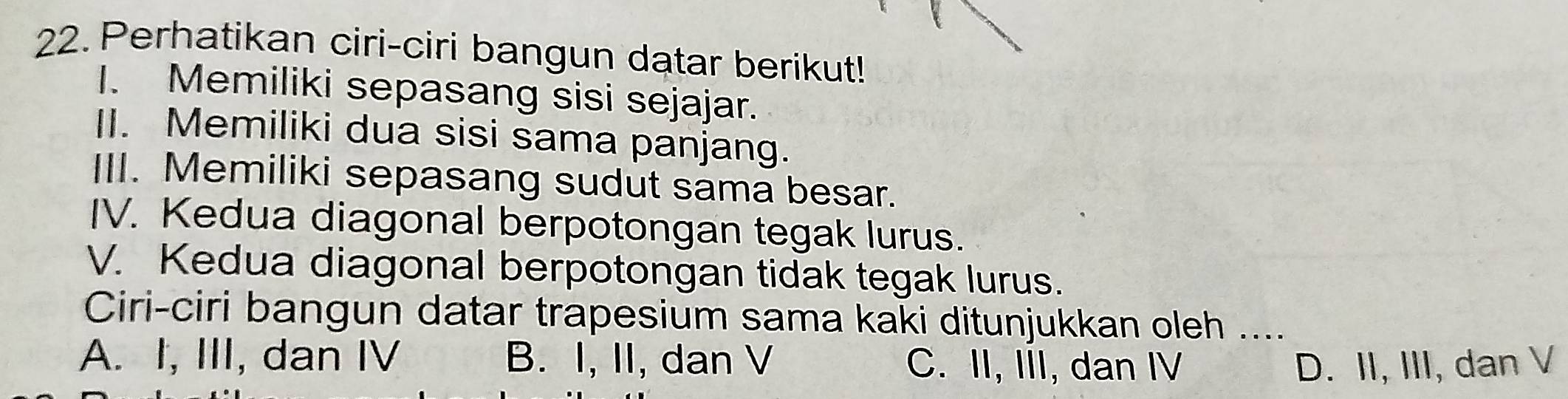 Perhatikan ciri-ciri bangun datar berikut!
I. Memiliki sepasang sisi sejajar.
II. Memiliki dua sisi sama panjang.
III. Memiliki sepasang sudut sama besar.
IV. Kedua diagonal berpotongan tegak lurus.
V. Kedua diagonal berpotongan tidak tegak lurus.
Ciri-ciri bangun datar trapesium sama kaki ditunjukkan oleh ....
A. I, III, dan IV B. I, II, dan V C. II, III, dan IV D. II, III, dan V