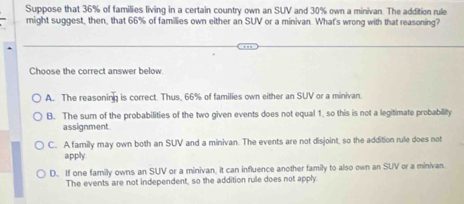 Suppose that 36% of families living in a certain country own an SUV and 30% own a minivan. The addition rule
might suggest, then, that 66% of families own either an SUV or a minivan. What's wrong with that reasoning?
Choose the correct answer below.
A. The reasoning is correct. Thus, 66% of families own either an SUV or a minivan.
B. The sum of the probabilities of the two given events does not equal 1, so this is not a legitimate probabillity
assignment.
C. A family may own both an SUV and a minivan. The events are not disjoint, so the addition rule does not
apply.
D. If one family owns an SUV or a minivan, it can influence another family to also own an SUV or a minivan.
The events are not independent, so the addition rule does not apply.