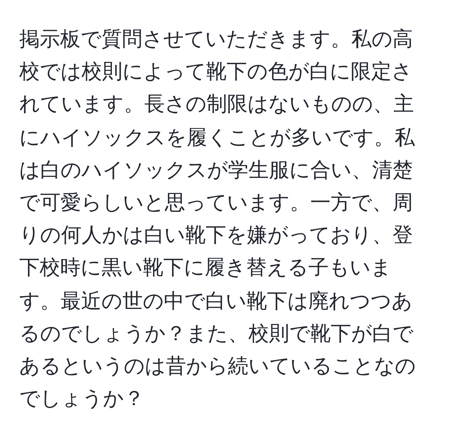 掲示板で質問させていただきます。私の高校では校則によって靴下の色が白に限定されています。長さの制限はないものの、主にハイソックスを履くことが多いです。私は白のハイソックスが学生服に合い、清楚で可愛らしいと思っています。一方で、周りの何人かは白い靴下を嫌がっており、登下校時に黒い靴下に履き替える子もいます。最近の世の中で白い靴下は廃れつつあるのでしょうか？また、校則で靴下が白であるというのは昔から続いていることなのでしょうか？