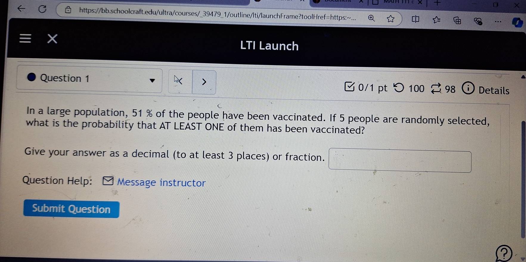 + 
D 
https://bb.schoolcraft.edu/ultra/courses/_39479_1/outline/lti/launchFrame?toolHref=https:~... ④ 
LTI Launch 
Question 1 
0/1 pt つ 100 98 i Details 
In a large population, 51 % of the people have been vaccinated. If 5 people are randomly selected, 
what is the probability that AT LEAST ONE of them has been vaccinated? 
Give your answer as a decimal (to at least 3 places) or fraction. □ 
Question Help: Message instructor 
Submit Question 
?