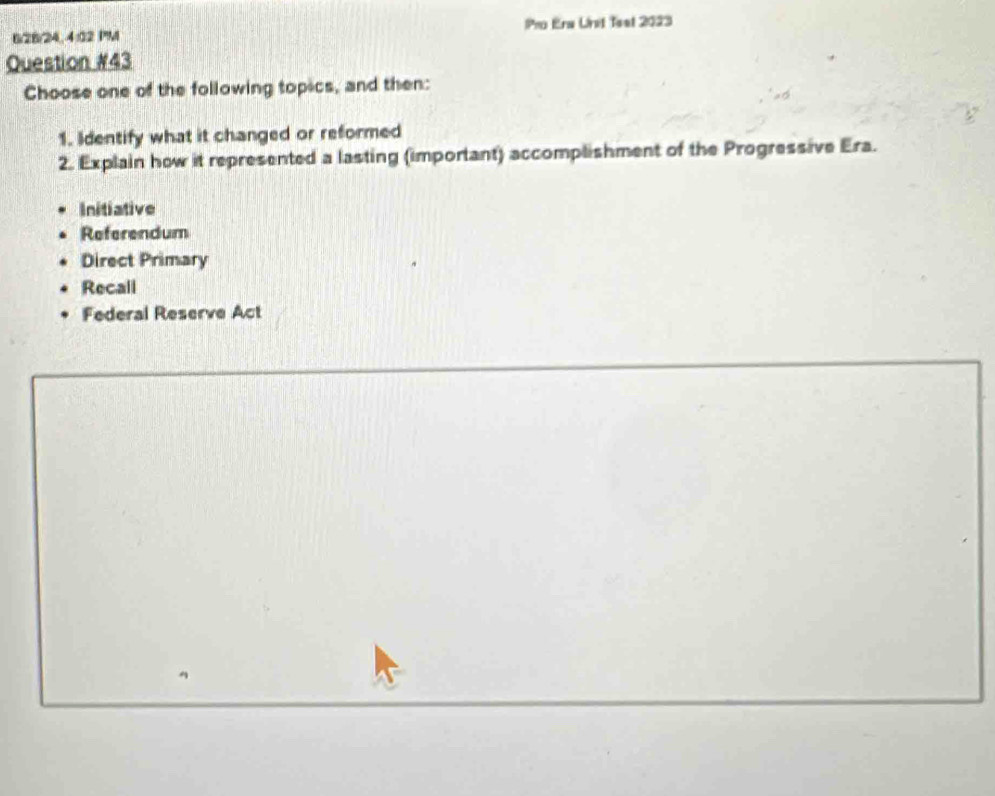 6/28/24, 4:02 PM Pro Era Unit 1est 2023
Question #43
Choose one of the following topics, and then:
1. Identify what it changed or reformed
2. Explain how it represented a lasting (important) accomplishment of the Progressive Era.
Initiative
Referendum
Direct Primary
Recall
Federal Reserve Act