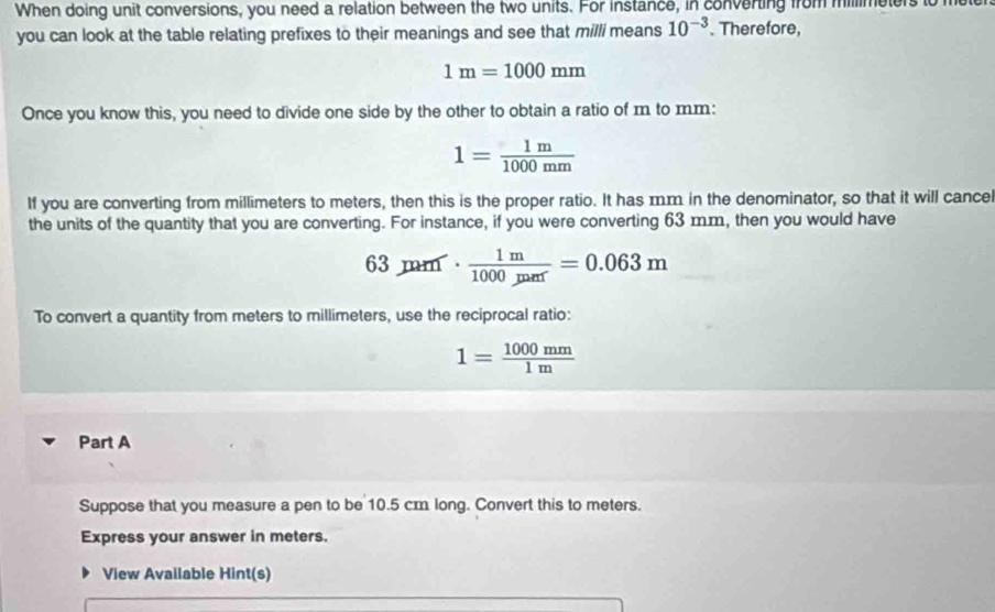 When doing unit conversions, you need a relation between the two units. For instance, in converting from millimeters to m
you can look at the table relating prefixes to their meanings and see that milli means 10^(-3) Therefore,
1m=1000mm
Once you know this, you need to divide one side by the other to obtain a ratio of m to mm :
1= 1m/1000mm 
If you are converting from millimeters to meters, then this is the proper ratio. It has mm in the denominator, so that it will cance 
the units of the quantity that you are converting. For instance, if you were converting 63 m.m, then you would have
63mu m·  1m/1000mr =0.063m
To convert a quantity from meters to millimeters, use the reciprocal ratio:
1= 1000mm/1m 
Part A 
Suppose that you measure a pen to be 10.5 cm long. Convert this to meters. 
Express your answer in meters. 
View Available Hint(s)