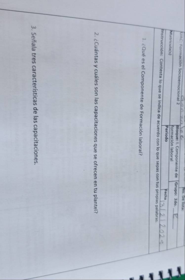 No. De lista: 
UAC: Formación Socioemocional 2 Bloque: I. Componente de Grupo: 2do. 
formación laboral 
_ 
Matricula(s) Periodo 
Fecha 
Instrucción: Contesta lo que se indica de acuerdo con lo que sepas con tus propias palabras. 
1. ¿ Qué es el Componente de Formación laboral? 
2. ¿Cuántas y cuáles son las capacitaciones que se ofrecen en tu plantel? 
3. Señala tres características de las capacitaciones.