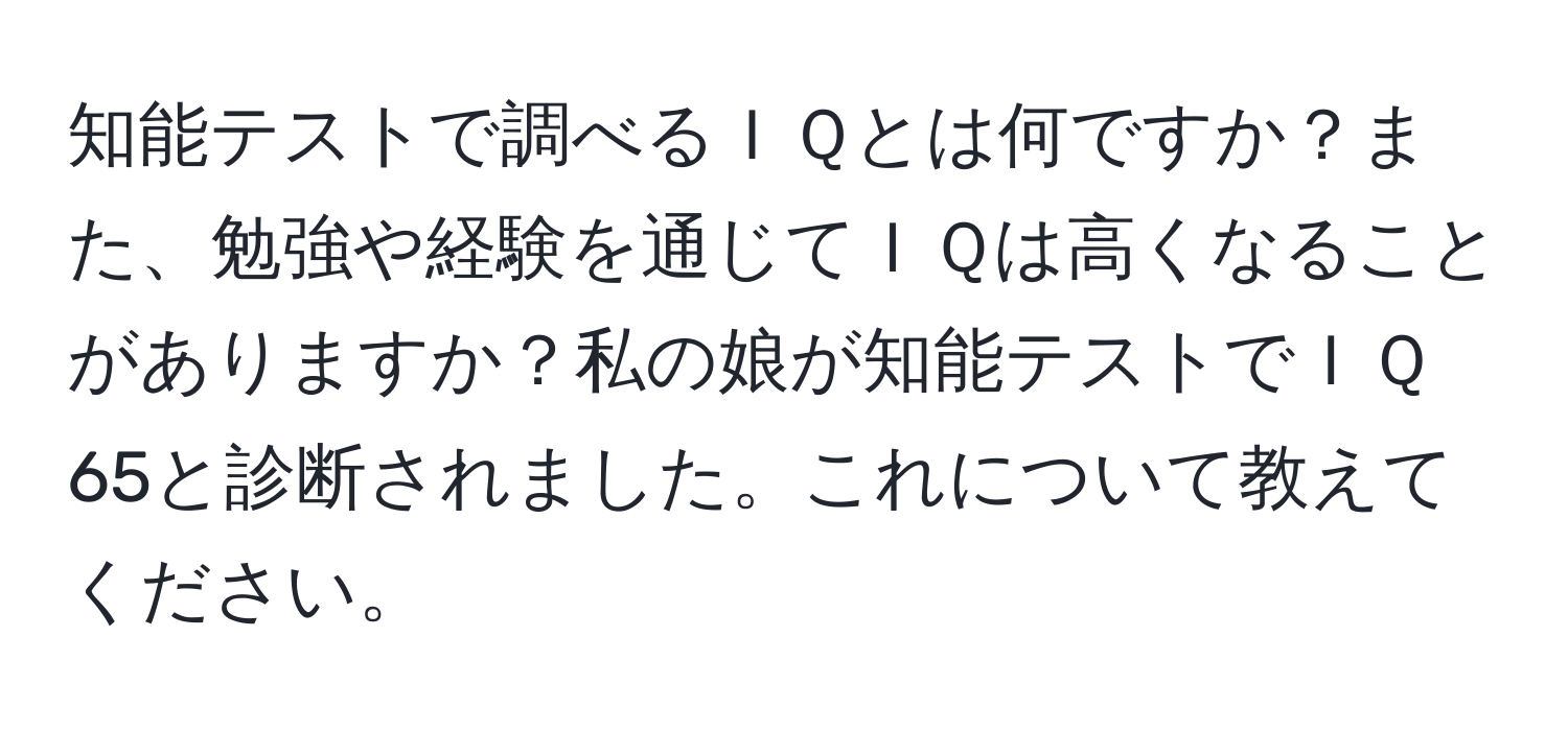 知能テストで調べるＩＱとは何ですか？また、勉強や経験を通じてＩＱは高くなることがありますか？私の娘が知能テストでＩＱ65と診断されました。これについて教えてください。