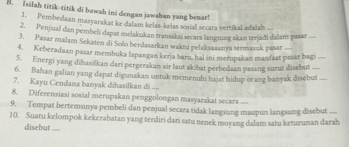 Isilah titik-titik di bawah ini dengan jawaban yang benar! 
1. Pembedaan masyarakat ke dalam kelas-kelas sosial secara vertikal adalah 
2. Penjual dan pembeli dapat melakukan transaksi secara langsung akan terjadi dalam pasar_ 
3. Pasar malam Sekaten di Solo berdasarkan waktu pelaksaaanya termasuk pasar .... 
4. Keberadaan pasar membuka lapangan kerja baru, hal ini merupakan manfaat pasar bagi 
5. Energi yang dihasilkan dari pergerakan air laut akibat perbedaan pasang surut disebut__ 
6. Bahan galian yang dapat digunakan untuk memenuhi hajat hidup orang banyak disebut_ 
7. Kayu Cendana banyak dihasilkan di .... 
8. Diferensiasi sosial merupakan penggolongan masyarakat secara .... 
9. Tempat bertemunya pembeli dan penjual secara tidak langsung maupun langsung disebut ... 
10. Suatu kelompok kekerabatan yang terdiri dari satu nenek moyang dalam satu keturunan darah 
disebut ....