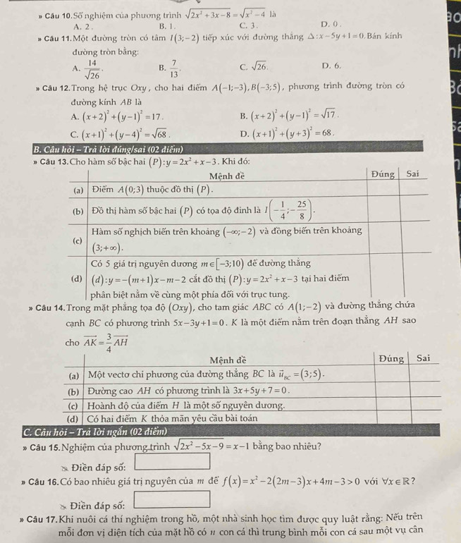 # Cầu 10.Số nghiệm của phương trình sqrt(2x^2+3x-8)=sqrt(x^2-4) là
A. 2 . B. 1 . C. 3 . D. () .
* Cầu 11. Một đường tròn có tâm I(3;-2) tiếp xúc với đường thăng △ :x-5y+1=0 Bán kính
đường tròn bằng:
A.  14/sqrt(26) · B.  7/13 . C. sqrt(26). D. 6.
# Cầu 12.Trong hệ trục Oxy , cho hai điểm A(-1;-3),B(-3;5) , phương trình đường tròn có
đường kính AB là
A. (x+2)^2+(y-1)^2=17. B. (x+2)^2+(y-1)^2=sqrt(17).
C. (x+1)^2+(y-4)^2=sqrt(68). D. (x+1)^2+(y+3)^2=68.
B. Câu hỏi - Trả lời đúng/sai (02 điểm)
* Câu 13. Cho hàm số bậc hai  . Khi đó:
* Câu 14.Trong mặt phẳng tọa độ (Oxy) , cho tam giác ABC có A(1;-2) và đường thắng chứa
cạnh BC có phương trình 5x-3y+1=0.K là một điểm nằm trên đoạn thắng AH sao
cho vector AK= 3/4 vector AH
C.
* Câu 15. Nghiệm của phương trình sqrt(2x^2-5x-9)=x-1 bằng bao nhiêu?
Điền đáp số:
# Câu 16.Có bao nhiêu giá trị nguyên của m đề f(x)=x^2-2(2m-3)x+4m-3>0 với forall x∈ R 7
∴ △ ADC=∠ BCD
* Điền đáp số:
# Câu 17.Khi nuôi cá thí nghiệm trong hồ, một nhà sinh học tìm được quy luật rằng: Nếu trên
mỗi đơn vị diện tích của mặt hồ có # con cá thì trung bình mỗi con cá sau một vụ cân