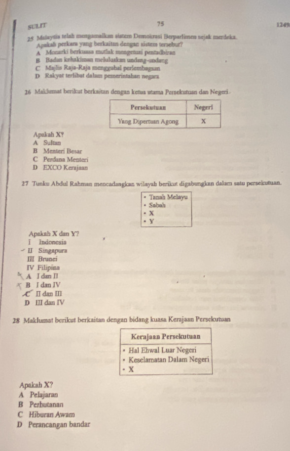 SULIT 1249
25 Malaysia telah mengamalkan sistem Demokrasi Berparlimen sejak merdeka.
Apakah perkara yang berkaitan dengan sistem tersebur?
A Monarki berkuasa mutlak mengetuai pentasibiran
B. Badan kehakiman meluluskan undang-undang
C Majlis Raja-Raja menggubal perlembagsan
D. Rakyat terlibat dalam pemerintahan negara
26 Maklumat berikut berkaitan dengan ketua utama Persekutuan dan Negeri.
Apakah X?
A Sultan
B Menteri Besar
C Perdana Menteri
D EXCO Kerajaan
27 Tunku Abdul Rahman mencadangkan wilayah berikut digabungkan dalam satu persekutuan.
Tanah Melayu
Sabah
x
Y
Apakah X dan Y?
ī Indonesia
II Singapura
ⅢII Brunei
IV Filípina
A I dan II
B I dan IV
C Ⅱ dan Ⅲ
D III dan IV
28 Maklumat berikut berkaitan dengan bidang kuasa Kerajaan Persekutuan
Apakah X?
A Pelajaran
B Perbutanan
C Hiburan Awam
D Perancangan bandar