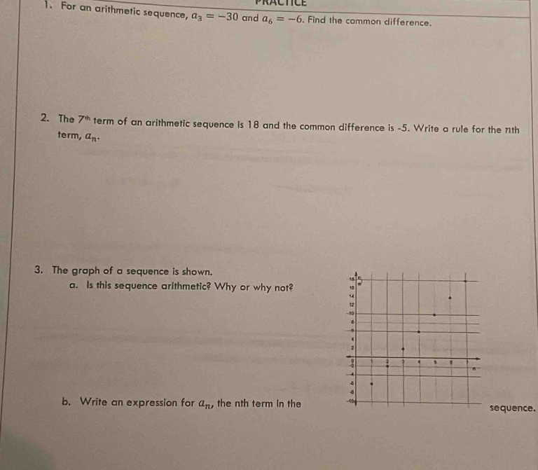 PRACTICE 
1. For an arithmetic sequence, a_3=-30 and a_6=-6. Find the common difference. 
2. The 7^(th) term of an arithmetic sequence is 18 and the common difference is -5. Write a rule for the nth 
term, a_n. 
3. The graph of a sequence is shown. 
a. Is this sequence arithmetic? Why or why not? 
b. Write an expression for a_n , the nth term in the equence.