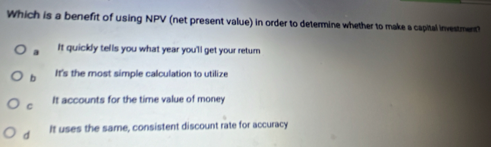 Which is a benefit of using NPV (net present value) in order to determine whether to make a capital investment?
a It quickly tells you what year you'll get your return
b It's the most simple calculation to utilize
C It accounts for the time value of money
d It uses the same, consistent discount rate for accuracy