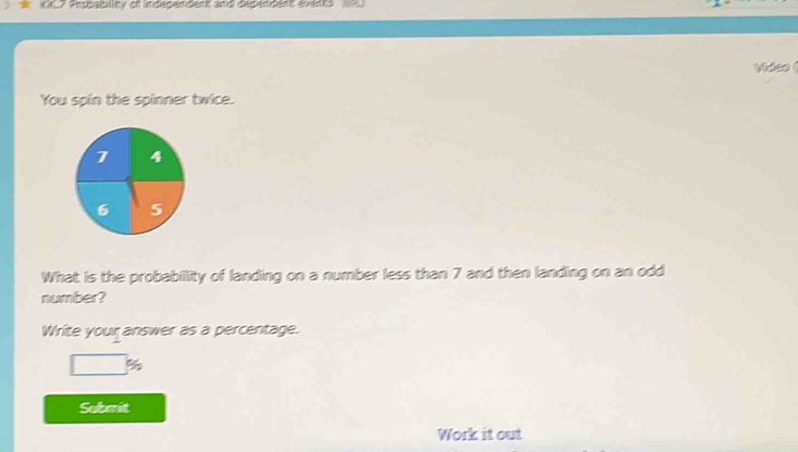 007 Probablity of indégendens and décéndent évents 
Video ( 
You spin the spinner twice. 
What is the probability of landing on a number less than 7 and then landing on an odd 
number? 
Write your answer as a percentage.
□ ig
Submit 
Work it out
