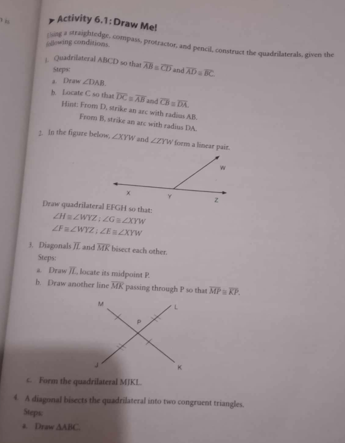 is 
Activity 6.1: Draw Me! 
following conditions. 
Using a straightedge, compass, protractor, and pencil, construct the quadrilaterals, given the 
]. Quadrilateral ABCD so that overline AB≌ overline CD and overline AD≌ overline BC. 
Steps: 
a. Draw ∠ DAB. 
b. Locate C so that overline DC≌ overline AB and overline CB≌ overline DA. 
Hint: From D, strike an arc with radius AB. 
From B, strike an arc with radius DA. 
2. In the figure below, ∠ XYW and ∠ ZYW form a linear pair.
∠ H≌ ∠ WYZ; ∠ G≌ ∠ XYW
∠ F≌ ∠ WYZ; ∠ E≌ ∠ XYW
3. Diagonals overline JL and overline MK bisect each other. 
Steps: 
a. Draw overline JL , locate its midpoint P. 
b. Draw another line overline MK passing through P so that overline MP≌ overline KP. 
c. Form the quadrilateral MJKL. 
4. A diagonal bisects the quadrilateral into two congruent triangles. 
Steps: 
a. Draw △ ABC.