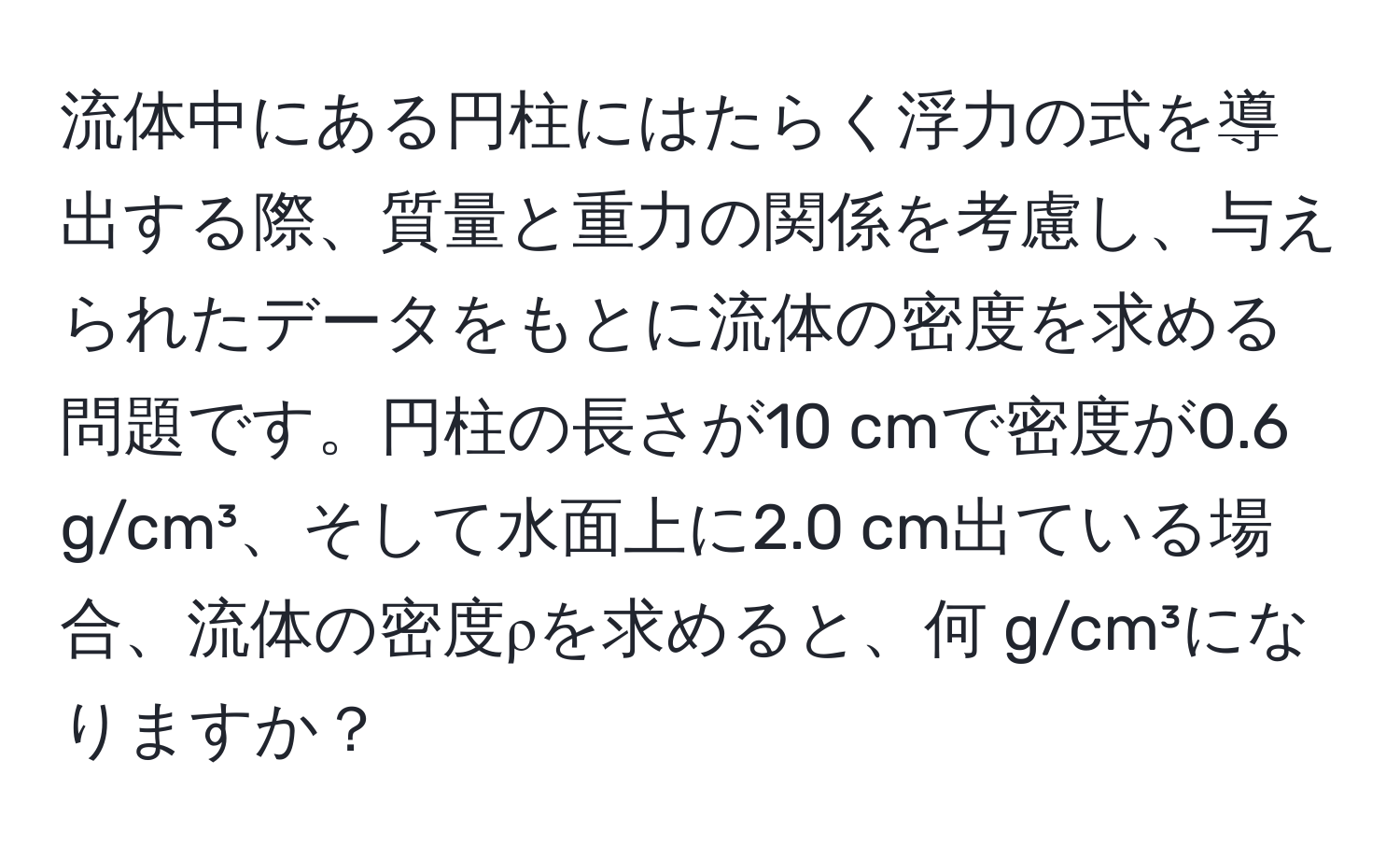 流体中にある円柱にはたらく浮力の式を導出する際、質量と重力の関係を考慮し、与えられたデータをもとに流体の密度を求める問題です。円柱の長さが10 cmで密度が0.6 g/cm³、そして水面上に2.0 cm出ている場合、流体の密度ρを求めると、何 g/cm³になりますか？