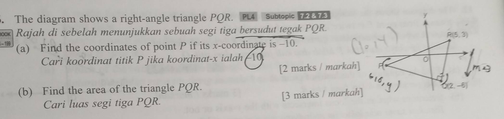 The diagram shows a right-angle triangle PQR. PL4 Subtopic 72873 
BO0K Rajah di sebelah menunjukkan sebuah segi tiga bersudut tegak PQR. 
- 199 (a) Find the coordinates of point P if its x-coordinate is −10. 
Cari koordinat titik P jika koordinat- x ialah(10
[2 marks / markah] 
(b) Find the area of the triangle PQR. 
Cari luas segi tiga PQR. [3 marks / markah]