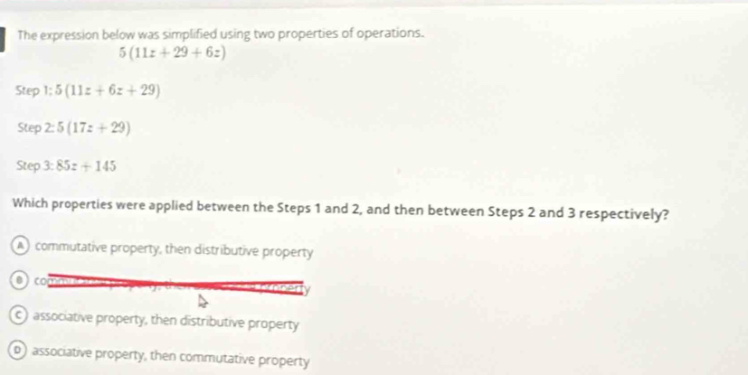 The expression below was simplified using two properties of operations.
5(11z+29+6z)
Step 1:5(11z+6z+29)
Step 2:5(17z+29)
Step 3:85z+145
Which properties were applied between the Steps 1 and 2, and then between Steps 2 and 3 respectively?
) commutative property, then distributive property
c) associative property, then distributive property
associative property, then commutative property