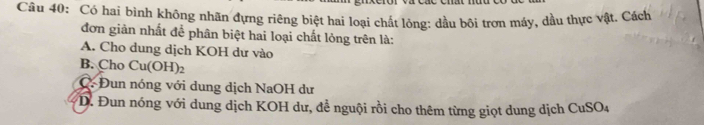 Có hai bình không nhãn đựng riêng biệt hai loại chất lỏng: dầu bôi trơn máy, dầu thực vật, Cách
đơn giản nhất để phân biệt hai loại chất lỏng trên là:
A. Cho dung dịch KOH dư vào
B. Cho Cu(OH) h
C. Đun nóng với dung dịch NaOH dư
*D. Đun nóng với dung dịch KOH dư, đề nguội rồi cho thêm từng giọt dung dịch CuSO_4