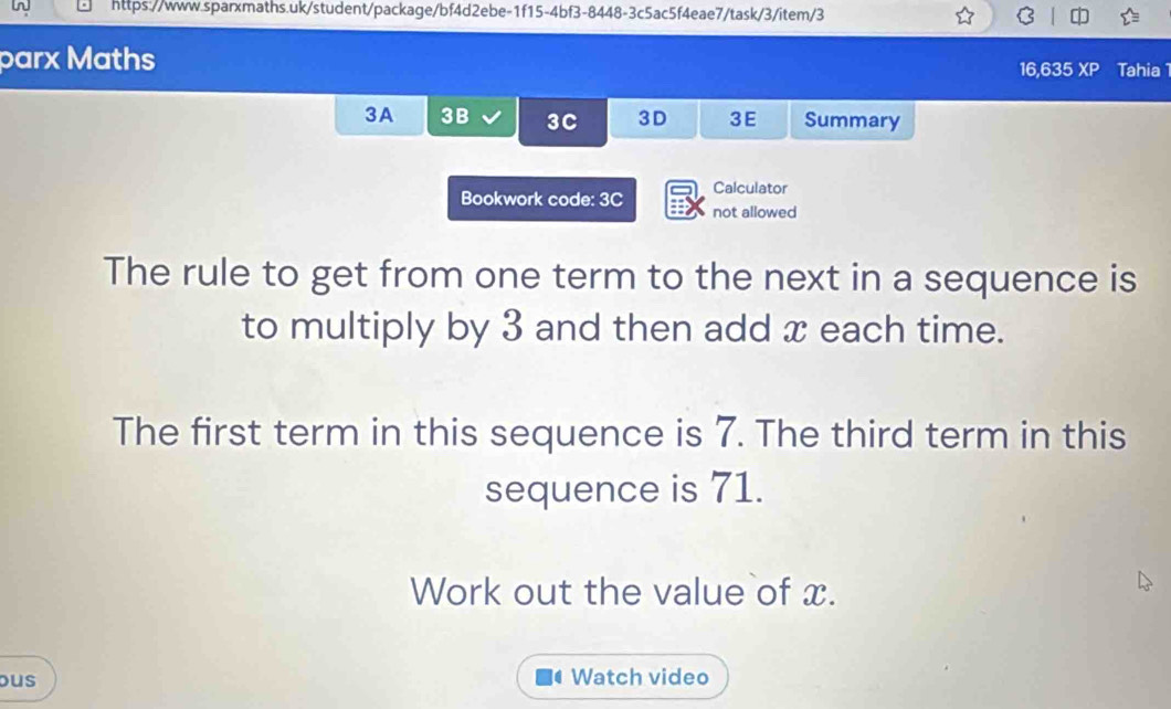 parx Maths Tahia 
16,635 XP 
3A 3B 3C 3D 3E Summary 
Calculator 
Bookwork code: 3C not allowed 
The rule to get from one term to the next in a sequence is 
to multiply by 3 and then add x each time. 
The first term in this sequence is 7. The third term in this 
sequence is 71. 
Work out the value of x. 
ous Watch video