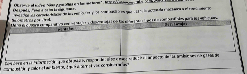 Observa el video “Gas y gasolina en los motores”. https://www.youtube.com/watch =u 
Después, lleva a cabo lo siguiente. 
Investiga las características de los vehículos y los combustibles que usan, la potencia mecánica y el rendimiento 
ombustibles para los vehículos. 
Con base en la información que obtuvis 
combustión y calor al ambiente, ¿qué alternativas considerarías?