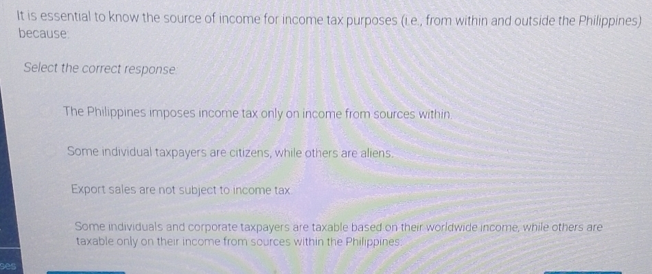 It is essential to know the source of income for income tax purposes (i.e., from within and outside the Philippines)
because
Select the correct response:
The Philippines imposes income tax only on income from sources within.
Some individual taxpayers are citizens, while others are aliens.
Export sales are not subject to income tax
Some individuals and corporate taxpayers are taxable based on their worldwide income, while others are
taxable only on their income from sources within the Philippines:
ses