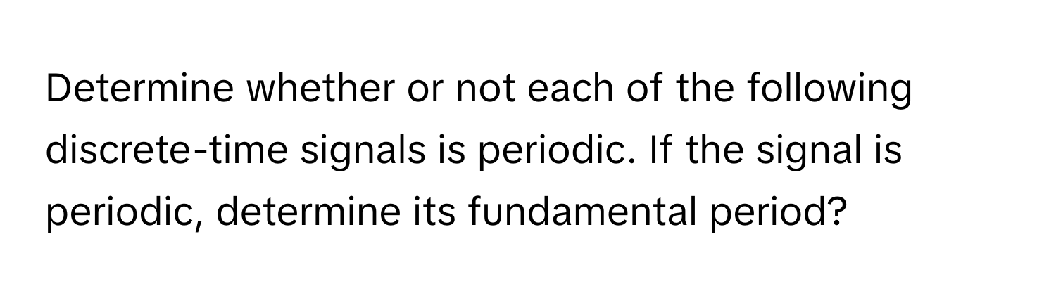 Determine whether or not each of the following discrete-time signals is periodic. If the signal is periodic, determine its fundamental period?