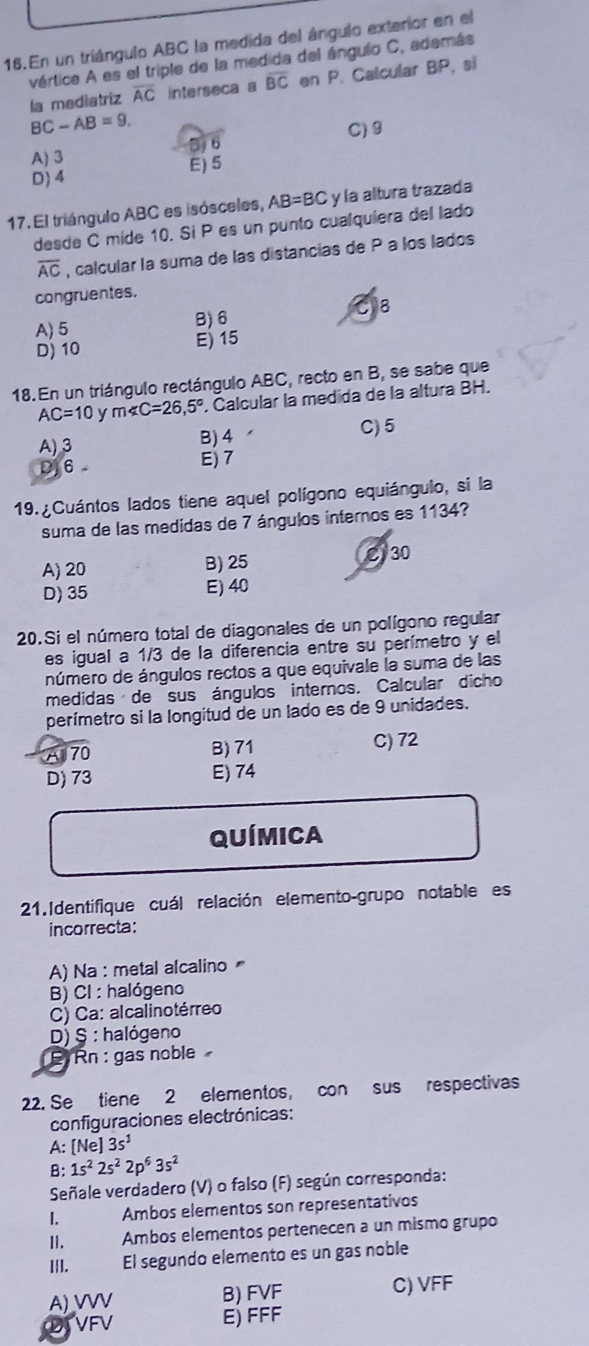 En un triángulo ABC la medida del ángulo exterior en el
vértice A es el triple de la medida del ángulo C, además
la mediatriz overline AC Interseca a overline BC en P. Calcular BP, si
BC-AB=9.
C) 9
5)6
A) 3
E) 5
D 4
17. El triángulo ABC es isósceles, AB=BC y la altura trazada
desde C mide 10. Sí P es un punto cualquiera del lado
overline AC , calcular la suma de las distancías de P a los lados
congruentes.
A) 5 B) 6 8
D) 10 E) 15
18. En un triángulo rectángulo ABC, recto en B, se sabe que
AC=10 y m∠ C=26,5°. Calcular la medida de la altura BH.
A)3
B) 4 C)5
J6 E)7
19. ¿Cuántos lados tiene aquel polígono equiángulo, si la
suma de las medidas de 7 ángulos internos es 1134?
B) 25
A) 20 C30
D) 35 E) 40
20.Si el número total de diagonales de un polígono regular
es igual a 1/3 de la diferencia entre su perímetro y el
número de ángulos rectos a que equivale la suma de las
medidas de sus ángulos internos. Calcular dicho
perímetro si la longitud de un lado es de 9 unidades.
A 70 B) 71
C) 72
D) 73 E) 74
QUíMICa
21.Identifique cuál relación elemento-grupo notable es
incorrecta:
A) Na : metal alcalino
B) CI : halógeno
C) Ca: alcalinotérreo
D) § : halógeno
E Rn : gas noble
22. Se tiene 2 elementos, con sus respectivas
configuraciones electrónicas:
A: [Ne 13s^1
B: 1s^22s^22p^63s^2
Señale verdadero (V) o falso (F) según corresponda:
I. Ambos elementos son representativos
II. Ambos elementos pertenecen a un mismo grupo
I|I. El segundo elemento es un gas noble
A) VVV B) FVF C) VFF
TVFV E) FFF