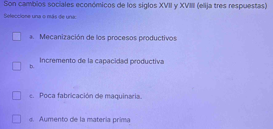 Son cambios sociales económicos de los siglos XVII y XVIII (elija tres respuestas)
Seleccione una o más de una:
a. Mecanización de los procesos productivos
Incremento de la capacidad productiva
b.
c. Poca fabricación de maquinaria.
d. Aumento de la materia prima