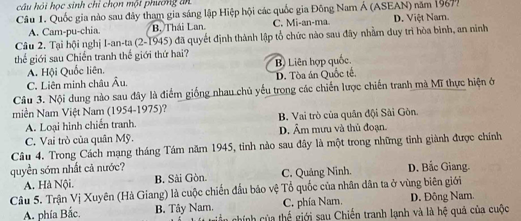 câu hỏi học sinh chỉ chọn một phương ăn
Câu 1. Quốc gia nào sau đây tham gia sáng lập Hiệp hội các quốc gia Đông Nam Á (ASEAN) năm 1967?
A. Cam-pu-chia. B. Thái Lan. C. Mi-an-ma. D. Việt Nam.
Câu 2. Tại hội nghị I-an-ta (2-1945) đã quyết định thành lập tổ chức nào sau đây nhằm duy trì hòa bình, an ninh
thế giới sau Chiến tranh thế giới thứ hai?
A. Hội Quốc liên. B Liên hợp quốc.
C. Liên minh châu Âu. D. Tòa án Quốc tế.
Câu 3. Nội dung nào sau đây là điểm giống nhau chủ yếu trong các chiến lược chiến tranh mà Mĩ thực hiện ở
miền Nam Việt Nam (1954-1975)?
A. Loại hình chiến tranh. B. Vai trò của quân đội Sài Gòn.
D. Âm mưu và thủ đoạn.
C. Vai trò của quân Mỹ.
Câu 4. Trong Cách mạng tháng Tám năm 1945, tinh nào sau đây là một trong những tỉnh giành được chính
quyền sớm nhất cả nước? D. Bắc Giang.
A. Hà Nội. B. Sài Gòn. C. Quảng Ninh.
Câu 5. Trận Vị Xuyên (Hà Giang) là cuộc chiến đấu bảo vệ Tổ quốc của nhân dân ta ở vùng biên giới
A. phía Bắc. B. Tây Nam. C. phía Nam. D. Đông Nam.
an chính của thế giới sau Chiến tranh lạnh và là hệ quả của cuộc