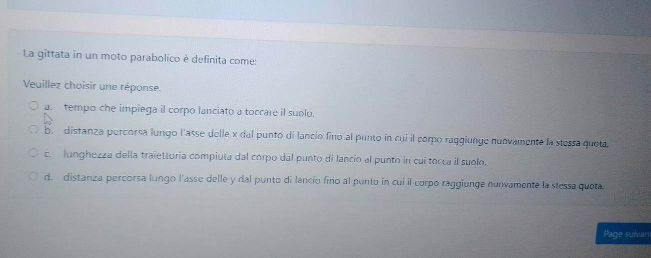 La gittata in un moto parabolico è definita come:
Veuillez choisir une réponse.
a. tempo che impiega il corpo lanciato a toccare il suolo.
b. distanza percorsa lungo l'asse delle x dal punto di lancio fino al punto in cui il corpo raggiunge nuovamente la stessa quota.
c. lunghezza della traiettoria compiuta dal corpo dal punto di lancio al punto in cui tocca il suolo.
d. distanza percorsa lungo l'asse delle y dal punto di lancio fino al punto in cui il corpo raggiunge nuovamente la stessa quota.
Page suivan