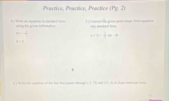 Practice, Practice, Practice (Pg. 2) 
4.) Write an equation in standard form 5.) Convert the given point-slope form equation 
using the given information. into standard form.
m=- 1/2 
n+3= 1/3 (m-4)
b=5
6.) Write the equation of the line that passes through (-3,72) and (33,0) in slope-intercept form. 
+