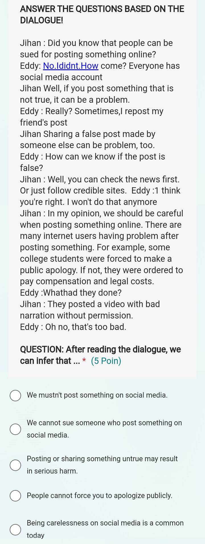 ANSWER THE QUESTIONS BASED ON THE
DIALOGUE!
Jihan : Did you know that people can be
sued for posting something online?
Eddy: No.Ididnt.How come? Everyone has
social media account
Jihan Well, if you post something that is
not true, it can be a problem.
Eddy : Really? Sometimes,I repost my
friend's post
Jihan Sharing a false post made by
someone else can be problem, too.
Eddy : How can we know if the post is
false?
Jihan : Well, you can check the news first.
Or just follow credible sites. Eddy :1 think
you're right. I won't do that anymore
Jihan : In my opinion, we should be careful
when posting something online. There are
many internet users having problem after
posting something. For example, some
college students were forced to make a
public apology. If not, they were ordered to
pay compensation and legal costs.
Eddy :Whathad they done?
Jihan : They posted a video with bad
narration without permission.
Eddy : Oh no, that's too bad.
QUESTION: After reading the dialogue, we
can infer that ... * (5 Poin)
We mustn't post something on social media.
We cannot sue someone who post something on
social media.
Posting or sharing something untrue may result
in serious harm.
People cannot force you to apologize publicly.
Being carelessness on social media is a common
today