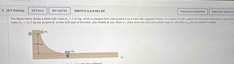 DETAILS MY NOTES SERCP12 6.A.P.062.OP. PREVIOUS ANSWERS PRACTICE ANOTHE
The figure below shows a block with mass m_1=5.45kg , which is released from rest at point A on a track with negligible friction, at a height of 5.00 m above the level part of the track. A block with
mass m_2=22.0 kg sits at point B, on the level part of the track, also initially at rest. Block m_1 slides down the track and collides head-on with block m., and the collision is elastic.