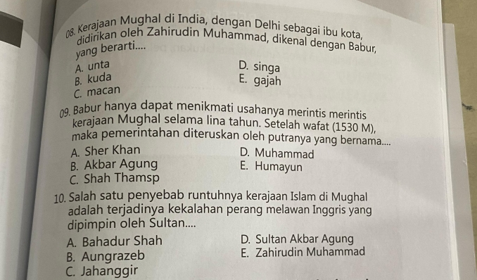 (8. Kerajaan Mughal di India, dengan Delhi sebagai ibu kota,
didirikan oleh Zahirudin Muhammad, dikenal dengan Babur,
yang berarti....
A. unta D. singa
B. kuda
E. gajah
C. macan
09. Babur hanya dapat menikmati usahanya merintis merintis
kerajaan Mughal selama lina tahun. Setelah wafat (1530 M)
maka pemerintahan diteruskan oleh putranya yang bernama....
A. Sher Khan D. Muhammad
B. Akbar Agung E. Humayun
C. Shah Thamsp
10. Salah satu penyebab runtuhnya kerajaan Islam di Mughal
adalah terjadinya kekalahan perang melawan Inggris yang
dipimpin oleh Sultan....
A. Bahadur Shah D. Sultan Akbar Agung
B. Aungrazeb E. Zahirudin Muhammad
C. Jahanggir