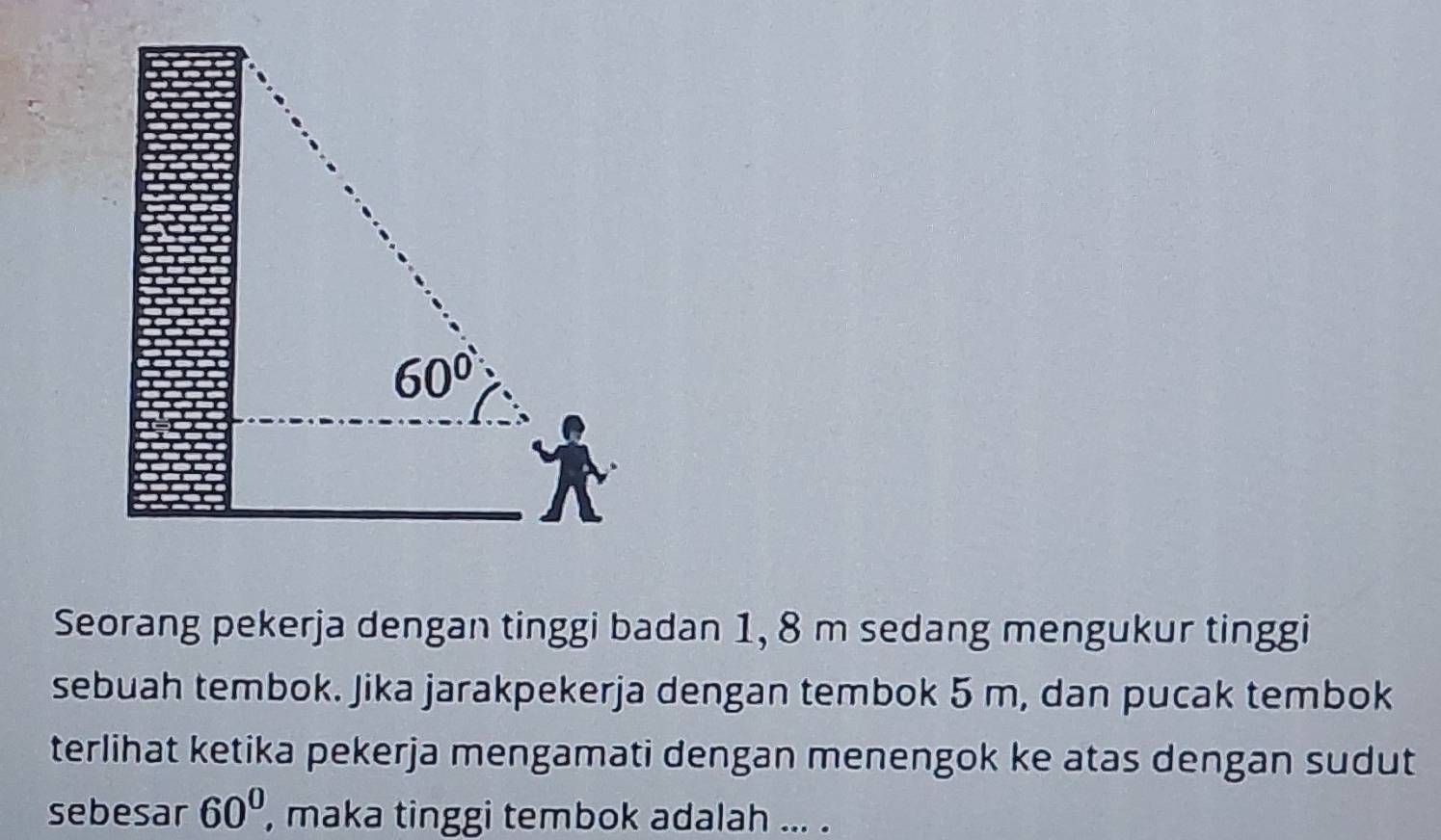 Seorang pekerja dengan tinggi badan 1, 8 m sedang mengukur tinggi
sebuah tembok. Jika jarakpekerja dengan tembok 5 m, dan pucak tembok
terlihat ketika pekerja mengamati dengan menengok ke atas dengan sudut
sebesar 60^0 , maka tinggi tembok adalah ... .