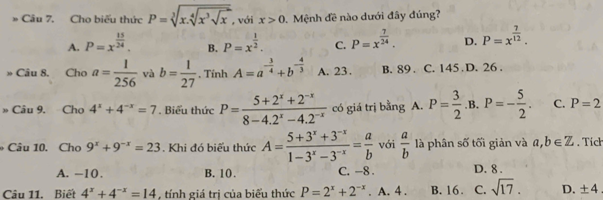 Cho biểu thức P=sqrt[3](x.sqrt [4]x^3sqrt x), với x>0. Mệnh đề nào dưới đây đúng?
A. P=x^(frac 15)24. P=x^(frac 1)2. P=x^(frac 7)24. P=x^(frac 7)12. 
B.
C.
D.
» Câu 8. Cho a= 1/256  và b= 1/27 . Tính A=a^(-frac 3)4+b^(-frac 4)3 A. 23. B. 89. C. 145 D. 26.
» Câu 9. Cho 4^x+4^(-x)=7. Biểu thức P= (5+2^x+2^(-x))/8-4.2^x-4.2^(-x)  có giá trị bằng A. P= 3/2  .B. P=- 5/2 . C. P=2
Câu 10. Cho 9^x+9^(-x)=23 Khi đó biểu thức A= (5+3^x+3^(-x))/1-3^x-3^(-x) = a/b  với  a/b  là phân số tối giản và a, b∈ Z Tích
A. −10. B. 10. C. -8. D. 8.
Câu 11. Biết 4^x+4^(-x)=14 ,tính giá trị của biểu thức P=2^x+2^(-x). A. 4. B. 16. C. sqrt(17). D. ±4